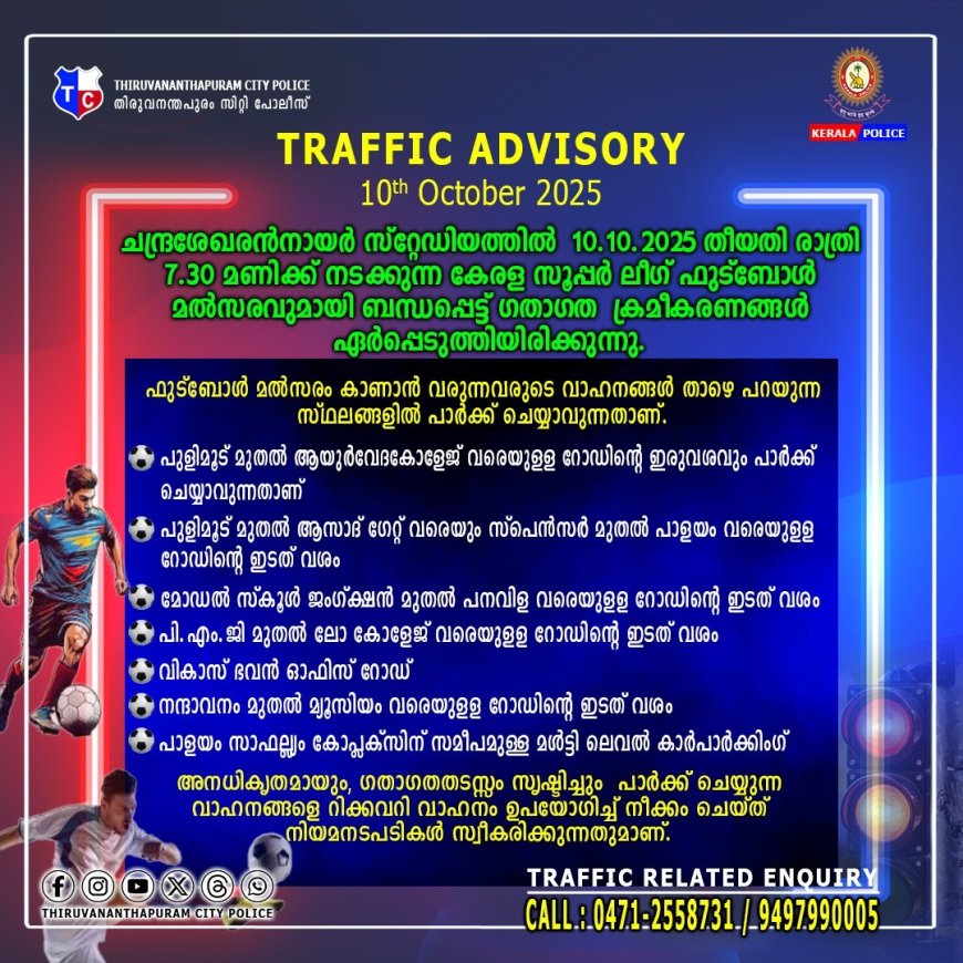 കേരള സൂപ്പര്‍ ലീഗുമായി ബന്ധപ്പെട്ട് ചന്ദ്രശേഖരന്‍നായര്‍ സ്റ്റേ‍‍ഡിയത്തില്‍ 10.10.2025 തീയതി രാത്രി 7.30 മണിക്ക് നടക്കുന്ന ഫുട്ബോള്‍ മല്‍സരവുമായി ബന്ധപ്പെട്ട് ഗതാഗത ക്രമീകരണങ്ങള്‍ ഏര്‍പ്പെടുത്തിയിരിക്കുന്നു.